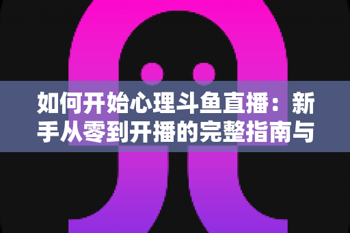 如何开始心理斗鱼直播:新手从零到开播的完整指南与实战技巧 如何开始心理斗鱼直播:新手从零到开播的完整指南与实战技巧