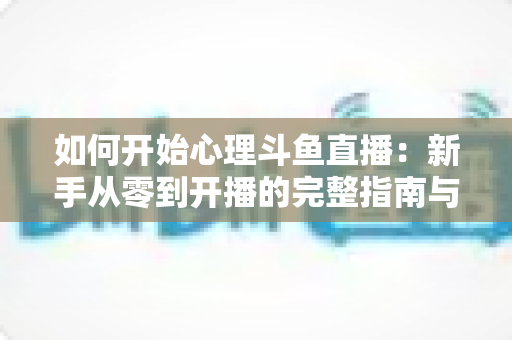 如何开始心理斗鱼直播:新手从零到开播的完整指南与实战技巧 如何开始心理斗鱼直播:新手从零到开播的完整指南与实战技巧