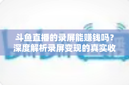 斗鱼直播的录屏能赚钱吗?深度解析录屏变现的真实收益、版权风险与合规操作全攻略 斗鱼直播的录屏能赚钱吗?深度解析录屏变现的真实收益、版权风险与合规操作全攻略