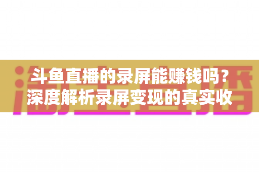 斗鱼直播的录屏能赚钱吗?深度解析录屏变现的真实收益、版权风险与合规操作全攻略 斗鱼直播的录屏能赚钱吗?深度解析录屏变现的真实收益、版权风险与合规操作全攻略