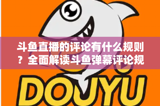 斗鱼直播的评论有什么规则？全面解读斗鱼弹幕评论规范与实用指南