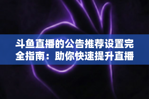 斗鱼直播的公告推荐设置完全指南:助你快速提升直播间人气与互动的实用攻略 斗鱼直播的公告推荐设置完全指南:助你快速提升直播间人气与互动的实用攻略