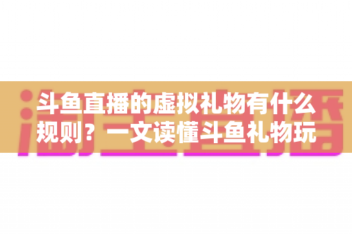 斗鱼直播的虚拟礼物有什么规则？一文读懂斗鱼礼物玩法、充值打赏与注意事项全攻略