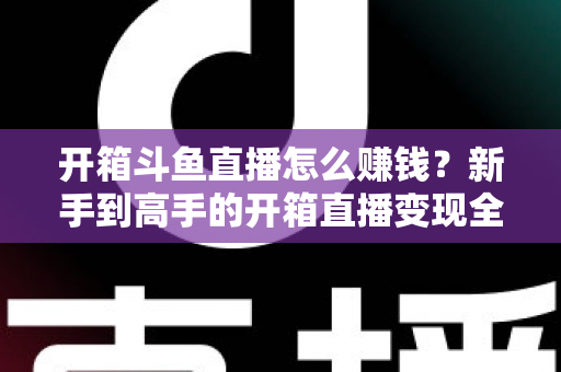 开箱斗鱼直播怎么赚钱?新手到高手的开箱直播变现全攻略 开箱斗鱼直播怎么赚钱?新手到高手的开箱直播变现全攻略