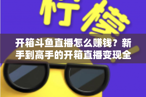开箱斗鱼直播怎么赚钱?新手到高手的开箱直播变现全攻略 开箱斗鱼直播怎么赚钱?新手到高手的开箱直播变现全攻略