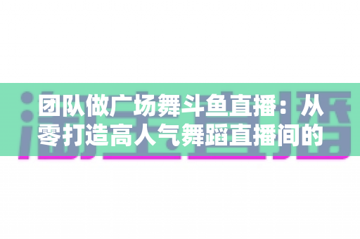 团队做广场舞斗鱼直播：从零打造高人气舞蹈直播间的完整指南