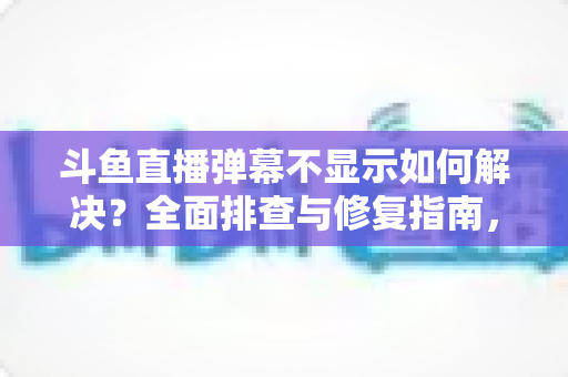 斗鱼直播弹幕不显示如何解决?全面排查与修复指南,快速找回您的弹幕互动体验 斗鱼直播弹幕不显示如何解决?全面排查与修复指南,快速找回您的弹幕互动体验