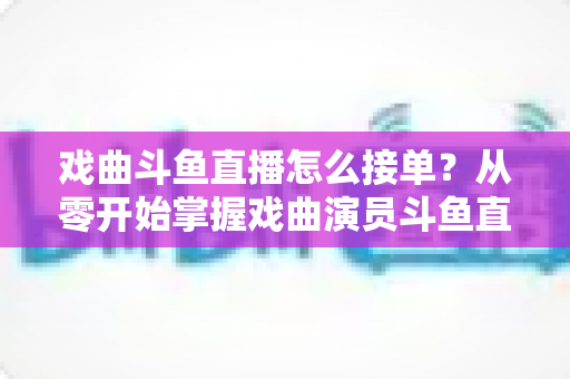 戏曲斗鱼直播怎么接单？从零开始掌握戏曲演员斗鱼直播接单全流程实战攻略