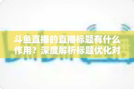 斗鱼直播的直播标题有什么作用?深度解析标题优化对直播间流量与人气的关键影响 斗鱼直播的直播标题有什么作用?深度解析标题优化对直播间流量与人气的关键影响