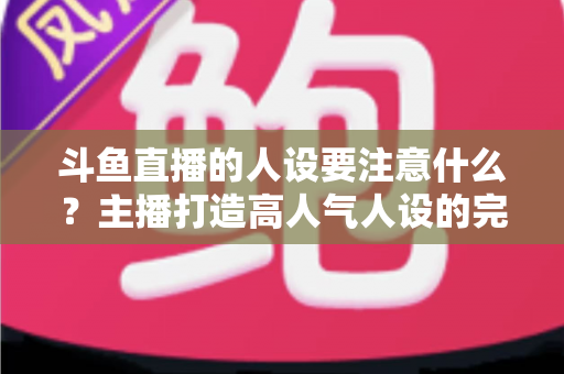 斗鱼直播的人设要注意什么?主播打造高人气人设的完整指南与避坑攻略 斗鱼直播的人设要注意什么?主播打造高人气人设的完整指南与避坑攻略