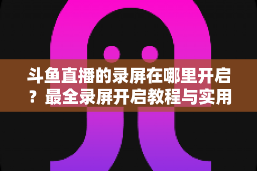 斗鱼直播的录屏在哪里开启？最全录屏开启教程与实用技巧一网打尽