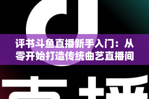 评书斗鱼直播新手入门：从零开始打造传统曲艺直播间的完整指南