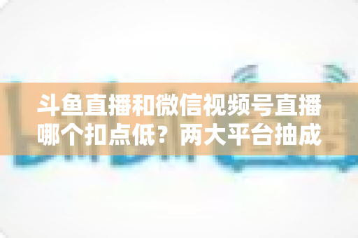 斗鱼直播和微信视频号直播哪个扣点低?两大平台抽成规则与收益深度对比 斗鱼直播和微信视频号直播哪个扣点低?两大平台抽成规则与收益深度对比