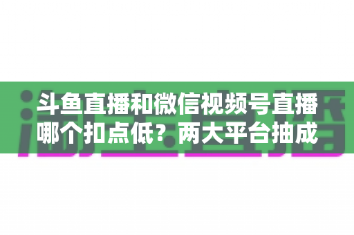 斗鱼直播和微信视频号直播哪个扣点低?两大平台抽成规则与收益深度对比 斗鱼直播和微信视频号直播哪个扣点低?两大平台抽成规则与收益深度对比