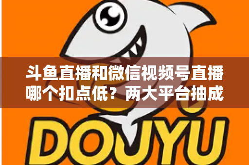 斗鱼直播和微信视频号直播哪个扣点低？两大平台抽成规则与收益深度对比