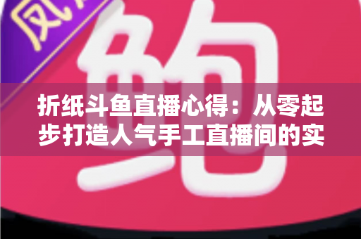 折纸斗鱼直播心得：从零起步打造人气手工直播间的实战指南