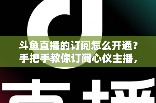 斗鱼直播的订阅怎么开通?手把手教你订阅心仪主播,解锁专属权益全攻略 斗鱼直播的订阅怎么开通?手把手教你订阅心仪主播,解锁专属权益全攻略
