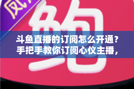 斗鱼直播的订阅怎么开通？手把手教你订阅心仪主播，解锁专属权益全攻略