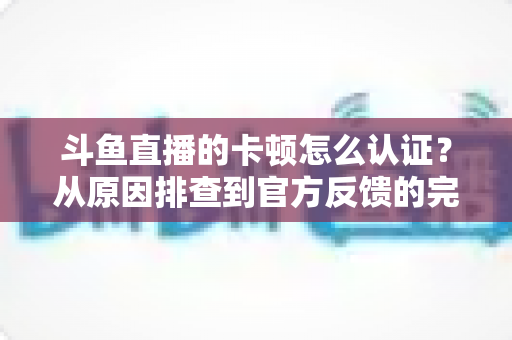 斗鱼直播的卡顿怎么认证？从原因排查到官方反馈的完整实用指南