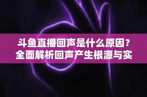 斗鱼直播回声是什么原因？全面解析回声产生根源与实用解决方案