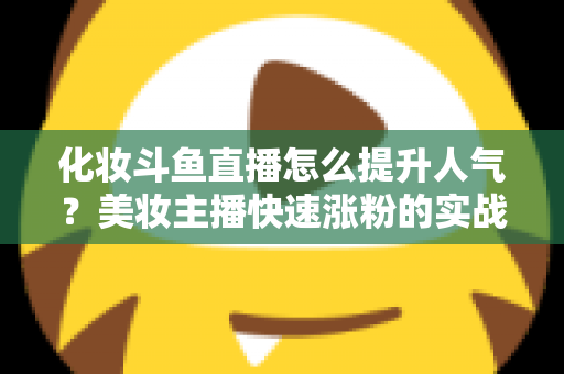 化妆斗鱼直播怎么提升人气？美妆主播快速涨粉的实战指南全解析