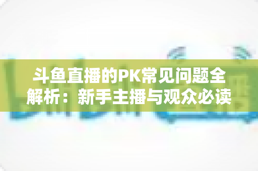 斗鱼直播的PK常见问题全解析：新手主播与观众必读的实战避坑指南