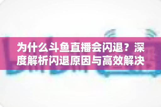 为什么斗鱼直播会闪退？深度解析闪退原因与高效解决攻略