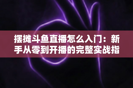 摆摊斗鱼直播怎么入门：新手从零到开播的完整实战指南，教你边摆摊边赚钱