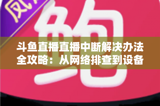 斗鱼直播直播中断解决办法全攻略：从网络排查到设备优化，一篇搞定所有卡顿与掉线难题