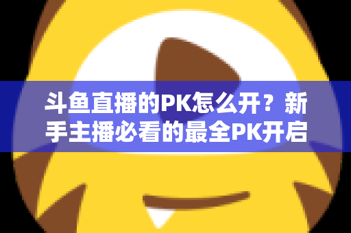 斗鱼直播的PK怎么开?新手主播必看的最全PK开启攻略与实战技巧指南 斗鱼直播的PK怎么开?新手主播必看的最全PK开启攻略与实战技巧指南