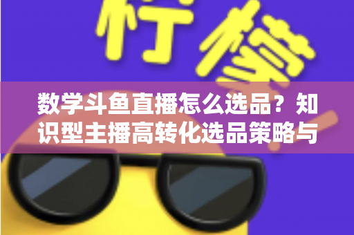 数学斗鱼直播怎么选品？知识型主播高转化选品策略与实操指南全解析