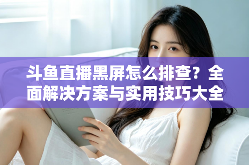 斗鱼直播黑屏怎么排查？全面解决方案与实用技巧大全助你快速恢复观看体验