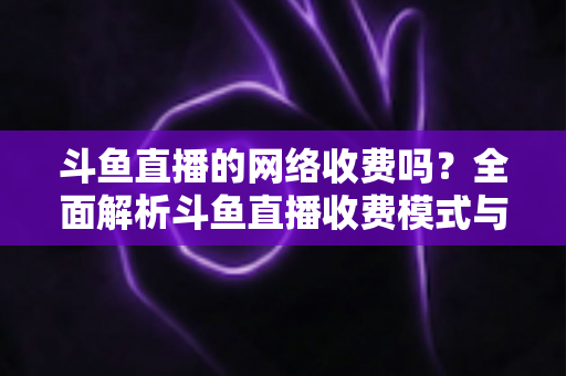 斗鱼直播的网络收费吗?全面解析斗鱼直播收费模式与流量费用疑问 斗鱼直播的网络收费吗?全面解析斗鱼直播收费模式与流量费用疑问