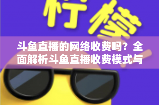 斗鱼直播的网络收费吗?全面解析斗鱼直播收费模式与流量费用疑问 斗鱼直播的网络收费吗?全面解析斗鱼直播收费模式与流量费用疑问