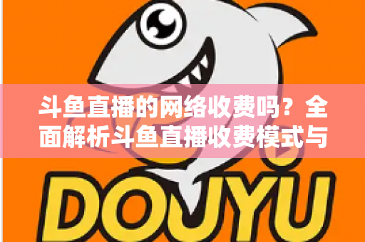 斗鱼直播的网络收费吗？全面解析斗鱼直播收费模式与流量费用疑问
