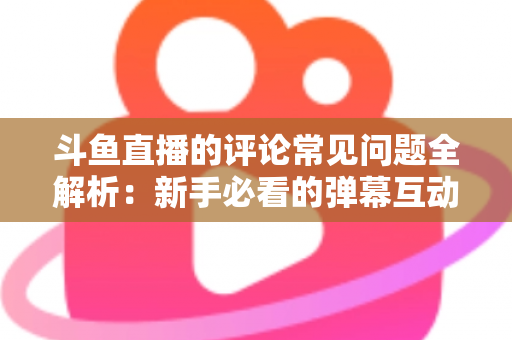 斗鱼直播的评论常见问题全解析:新手必看的弹幕互动与评论使用指南 斗鱼直播的评论常见问题全解析:新手必看的弹幕互动与评论使用指南