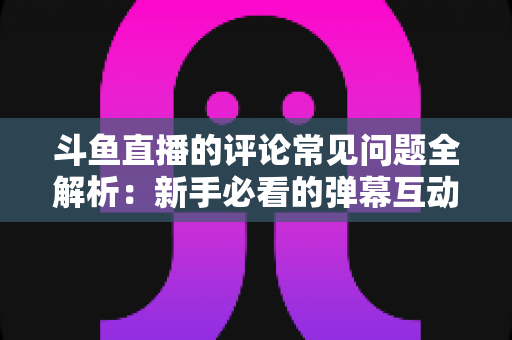 斗鱼直播的评论常见问题全解析：新手必看的弹幕互动与评论使用指南