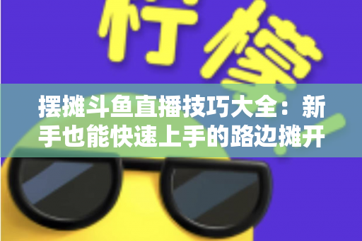 摆摊斗鱼直播技巧大全:新手也能快速上手的路边摊开播实战指南 摆摊斗鱼直播技巧大全:新手也能快速上手的路边摊开播实战指南