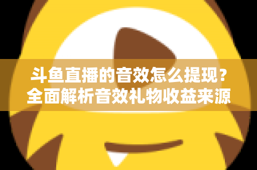 斗鱼直播的音效怎么提现?全面解析音效礼物收益来源与提现操作全流程指南 斗鱼直播的音效怎么提现?全面解析音效礼物收益来源与提现操作全流程指南