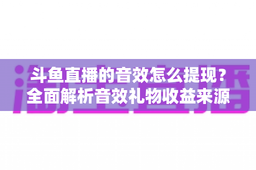 斗鱼直播的音效怎么提现？全面解析音效礼物收益来源与提现操作全流程指南
