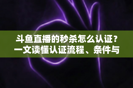 斗鱼直播的秒杀怎么认证？一文读懂认证流程、条件与实用技巧