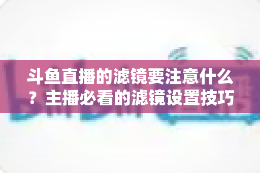 斗鱼直播的滤镜要注意什么？主播必看的滤镜设置技巧与避坑指南