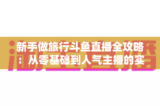 新手做旅行斗鱼直播全攻略：从零基础到人气主播的实战指南