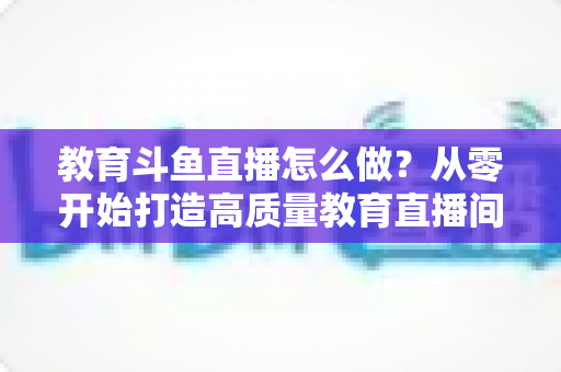 教育斗鱼直播怎么做?从零开始打造高质量教育直播间的全流程实操指南 教育斗鱼直播怎么做?从零开始打造高质量教育直播间的全流程实操指南
