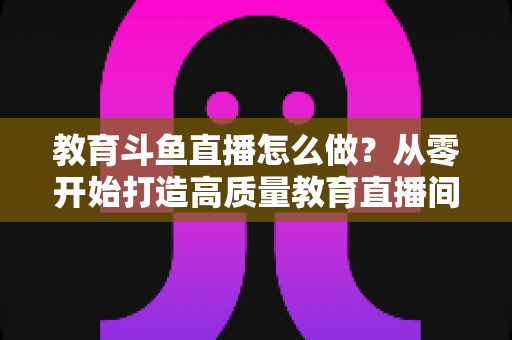 教育斗鱼直播怎么做？从零开始打造高质量教育直播间的全流程实操指南