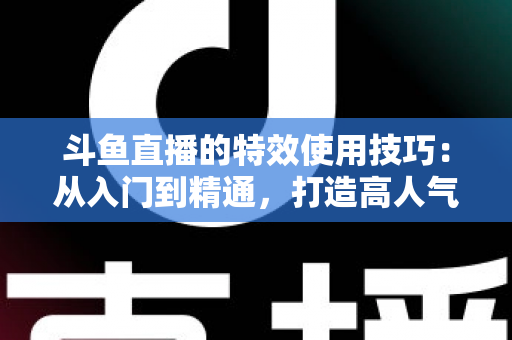 斗鱼直播的特效使用技巧：从入门到精通，打造高人气直播间的完整指南