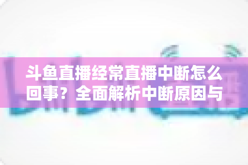 斗鱼直播经常直播中断怎么回事？全面解析中断原因与实用解决方案大全