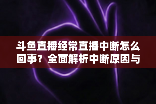 斗鱼直播经常直播中断怎么回事？全面解析中断原因与实用解决方案大全