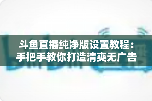 斗鱼直播纯净版设置教程:手把手教你打造清爽无广告的极致观看体验 斗鱼直播纯净版设置教程:手把手教你打造清爽无广告的极致观看体验