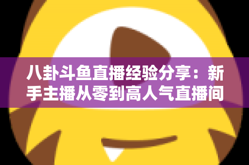 八卦斗鱼直播经验分享:新手主播从零到高人气直播间的实战指南 八卦斗鱼直播经验分享:新手主播从零到高人气直播间的实战指南